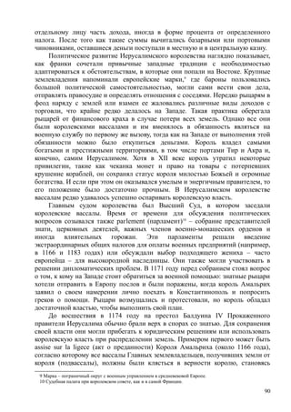 отдельному лицу часть дохода, иногда в форме процента от определенного
налога. После того как такие суммы вычитались базарными или портовыми
чиновниками, оставшиеся деньги поступали в местную и в центральную казну.
Политическое развитие Иерусалимского королевства наглядно показывает,
как франки сочетали привычные западные традиции с необходимостью
адаптироваться к обстоятельствам, в которые они попали на Востоке. Крупные
землевладения напоминали европейские марки,9
где бароны пользовались
большой политической самостоятельностью, могли сами вести свои дела,
отправлять правосудие и определять отношения с соседями. Нередко рыцарям в
феод наряду с землей или взамен ее жаловались различные виды доходов с
торговли, что крайне редко делалось на Западе. Такая практика оберегала
рыцарей от финансового краха в случае потери всех земель. Однако все они
были королевскими вассалами и им вменялось в обязанность являться на
военную службу по первому же вызову, тогда как на Западе от выполнения этой
обязанности можно было откупиться деньгами. Король владел самыми
богатыми и престижными территориями, в том числе портами Тир и Акра и,
конечно, самим Иерусалимом. Хотя в XII веке король утратил некоторые
привилегии, такие как чеканка монет и право на товары с потерпевших
крушение кораблей, он сохранял статус короля милостью Божьей и огромные
богатства. И если при этом он оказывался умелым и энергичным правителем, то
его положение было достаточно прочным. В Иерусалимском королевстве
вассалам редко удавалось успешно оспаривать королевскую власть.
Главным судом королевства был Высший Суд, в котором заседали
королевские вассалы. Время от времени для обсуждения политических
вопросов созывался также рагlement (парламент)10
– собрание представителей
знати, церковных деятелей, важных членов военно-монашеских орденов и
иногда влиятельных горожан. Эти парламенты решали введение
экстраординарных общих налогов для оплаты военных предприятий (например,
в 1166 и 1183 годах) или обсуждали выбор подходящего жениха – часто
европейца – для высокородной наследницы. Они также могли участвовать в
решении дипломатических проблем. В 1171 году перед собранием стоял вопрос
о том, к кому на Западе стоит обратиться за военной помощью: знатные рыцари
хотели отправить в Европу послов и были поражены, когда король Амальрих
заявил о своем намерении лично поехать в Константинополь и попросить
греков о помощи. Рыцари возмущались и протестовали, но король обладал
достаточной властью, чтобы выполнить свой план.
До восшествия в 1174 году на престол Балдуина IV Прокаженного
правители Иерусалима обычно брали верх в спорах со знатью. Для сохранения
своей власти они могли прибегать к юридическим решениям или использовать
королевскую власть при распределении земель. Примером первого может быть
assise sur la ligece (акт о преданности) Короля Амальриха (около 1166 года),
согласно которому все вассалы Главных землевладельцев, получивших земли от
короля (подвассалы), иолжны были клясться в верности королю, становясь
9 Марка – пограничный округ с военным управлением в средневековой Европе.
10 Судебная палата при королевском совете, как и в самой Франции.
90
 