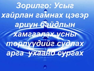 Зорилго: Усыг
хайрлан гамнах цэвэр
ариун байдлын
хамгаалах усны
төрлүүдийг судлах
арга ухаанд сургах
 