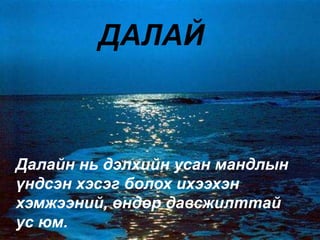 ДАЛАЙ
Далайн нь дэлхийн усан мандлын
үндсэн хэсэг болох ихээхэн
хэмжээний, өндөр давсжилттай
ус юм.
 