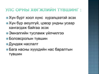  Хүн бүрт хоол хүнс хүрэлцээтэй эсэх
 Хүн бүр аюулгүй, цэвэр ундны усаар
хангагдаж байгаа эсэх
 Эмнэлгийн тусламж үйлчилгээ
 Боловсролын түвшин
 Дундаж наслалт
 Бага насны хүүхдийн нас баралтын
түвшин
 
