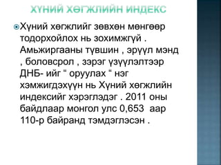 Хүний хөгжлийг зөвхөн мөнгөөр
тодорхойлох нь зохимжгүй .
Амьжиргааны түвшин , эрүүл мэнд
, боловсрол , зэрэг үзүүлэлтээр
ДНБ- ийг “ оруулах “ нэг
хэмжигдэхүүн нь Хүний хөгжлийн
индексийг хэрэглэдэг . 2011 оны
байдлаар монгол улс 0,653 аар
110-р байранд тэмдэглэсэн .
 