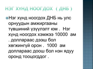 Нэг хүнд ноогдох ДНБ нь улс
орнуудын амжиргааны
түвшиний үзүүлэлт юм . Нэг
хүнд ноогдох хэмжээ 10000 ам
. доллараас дээш бол
хөгжингүй орон . 1000 ам
доллараас доош бол нэн ядуу
оронд тооцогддог .
 