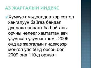 Хүмүүс амьдралдаа хэр сэтгэл
хангалуун байгаа байдал
дундаж наслалт ба байгаль
орчны нөлөөг хамтатган авч
үзүүлсэн үзүүлэлт юм . 2006
онд аз жаргалын индексээр
монгол улс 56-д орсон бол
2009 онд 110-д оржээ .
 