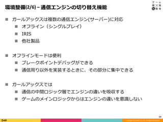 Copyright	(C)	DeNA	Co.,Ltd.	All	Rights	Reserved.	
環境整備(2/6)	–	通信エンジンの切り替え機能
n  ガールアックスは複数の通信エンジン(サーバー)に対応
n  オフライン（シングルプレイ）
n  IRIS
n  他社製品
n  オフラインモードは便利
n  ブレークポイントデバッグができる
n  通信周り以外を実装するときに、その部分に集中できる
n  ガールアックスでは
n  通信の中間ロジック層でエンジンの違いを吸収する
n  ゲームのメインロジックからはエンジンの違いを意識しない
14	
 