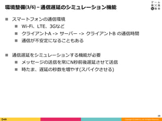 Copyright	(C)	DeNA	Co.,Ltd.	All	Rights	Reserved.	
環境整備(3/6)	–	通信遅延のシミュレーション機能
n  スマートフォンの通信環境
n  Wi-Fi、LTE、3Gなど
n  クライアントA -> サーバー -> クライアントB の通信時間
n  通信が不安定になることもある
n  通信遅延をシミュレーションする機能が必要
n  メッセージの送信を常にN秒前後遅延させて送信
n  時たま、遅延の秒数を増やす(スパイクさせる)
15	
 