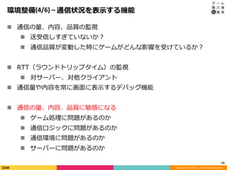 Copyright	(C)	DeNA	Co.,Ltd.	All	Rights	Reserved.	
環境整備(4/6)	–	通信状況を表⽰する機能
n  通信の量、内容、品質の監視
n  送受信しすぎていないか？
n  通信品質が変動した時にゲームがどんな影響を受けているか？
n  RTT（ラウンドトリップタイム）の監視
n  対サーバー、対他クライアント
n  通信量や内容を常に画⾯に表⽰するデバッグ機能
n  通信の量、内容、品質に敏感になる
n  ゲーム処理に問題があるのか
n  通信ロジックに問題があるのか
n  通信環境に問題があるのか
n  サーバーに問題があるのか
16	
 