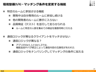 Copyright	(C)	DeNA	Co.,Ltd.	All	Rights	Reserved.	
環境整備(5/6)	–	マッチング条件を変更する機能
n  特定のルームに参加させる機能
n  開発中は⾃分専⽤のルームに参加し続ける
n  他の開発者のルームに勝⼿に⼊らない
n  品質検証（テスト）を並⾏して⾛らせられる
n  ルームに特定の⼈数を集めての検証を複数同時に⾏える
n  通信ロジックが異なるクライアントをマッチさせない
n  通信ロジックが異なる？
n  アプリのVer1.1とVer1.2では、
機能追加やバグ修正によって通信内容の互換性が失われた
n  通信ロジックをナンバリングしてマッチングの条件に加える
17	
 