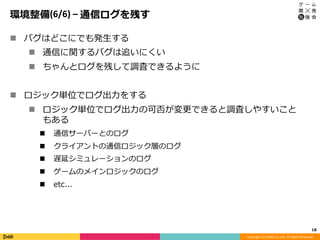 Copyright	(C)	DeNA	Co.,Ltd.	All	Rights	Reserved.	
環境整備(6/6)	–	通信ログを残す
n  バグはどこにでも発⽣する
n  通信に関するバグは追いにくい
n  ちゃんとログを残して調査できるように
n  ロジック単位でログ出⼒をする
n  ロジック単位でログ出⼒の可否が変更できると調査しやすいこと
もある
n  通信サーバーとのログ
n  クライアントの通信ロジック層のログ
n  遅延シミュレーションのログ
n  ゲームのメインロジックのログ
n  etc...
18	
 