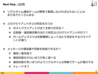 Copyright	(C)	DeNA	Co.,Ltd.	All	Rights	Reserved.	
Next	Step…	(1/2)
n  リアルタイム通信ゲームの開発で意識しなければならないことは
まだまだたくさんある
n  どのクライアントがどの判定を⾏うか
n  ホストクライアントが全てを取り仕切る？
n  近距離・遠距離攻撃の当たり判定はどのクライアントが⾏う？
n  ガールアックスでは攻撃種類によって当たり判定をするクライア
ントが違う
n  メッセージの通信量や回数を削減できるか？
n  通信＝電池⾷う
n  通信回数が少ないほうが⻑く遊べる
n  通信回数が多いほうがよりリアルタイムな情報でゲームが進⾏する
n  トレードオフ
20	
 