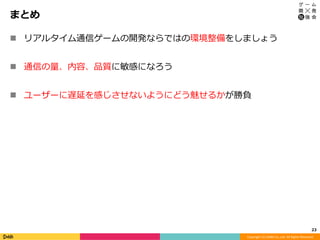 Copyright	(C)	DeNA	Co.,Ltd.	All	Rights	Reserved.	
まとめ
n  リアルタイム通信ゲームの開発ならではの環境整備をしましょう
n  通信の量、内容、品質に敏感になろう
n  ユーザーに遅延を感じさせないようにどう魅せるかが勝負
23	
 