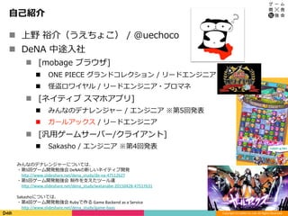 Copyright	(C)	DeNA	Co.,Ltd.	All	Rights	Reserved.	
⾃⼰紹介
n  上野 裕介（うえちょこ） / @uechoco
n  DeNA 中途⼊社
n  [mobage ブラウザ]
n  ONE PIECE グランドコレクション / リードエンジニア
n  怪盗ロワイヤル / リードエンジニア・プロマネ
n  [ネイティブ スマホアプリ]
n  みんなのデナレンジャー / エンジニア ※第5回発表
n  ガールアックス / リードエンジニア
n  [汎⽤ゲームサーバー/クライアント]
n  Sakasho / エンジニア ※第4回発表
3	
みんなのデナレンジャーについては、	
・第5回ゲーム開発勉強会	DeNAの新しいネイティブ開発	
 hCp://www.slideshare.net/dena_study/de-na-47512627	
・第5回ゲーム開発勉強会 制作を⽀えたツール達	
 hCp://www.slideshare.net/dena_study/watanabe-20150428-47517631	
	
Sakashoについては、	
・第4回ゲーム開発勉強会	Rubyで作る	Game	Backend	as	a	Service	
 hCp://www.slideshare.net/dena_study/game-baas	
 