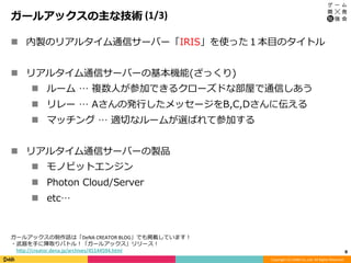 Copyright	(C)	DeNA	Co.,Ltd.	All	Rights	Reserved.	
ガールアックスの主な技術	(1/3)
n  内製のリアルタイム通信サーバー「IRIS」を使った１本⽬のタイトル
n  リアルタイム通信サーバーの基本機能(ざっくり)
n  ルーム … 複数⼈が参加できるクローズドな部屋で通信しあう
n  リレー … Aさんの発⾏したメッセージをB,C,Dさんに伝える
n  マッチング … 適切なルームが選ばれて参加する
n  リアルタイム通信サーバーの製品
n  モノビットエンジン
n  Photon Cloud/Server
n  etc…
8	
ガールアックスの制作話は「DeNA	CREATOR	BLOG」でも掲載しています！	
・武器を⼿に陣取りバトル！「ガールアックス」リリース！	
 hCp://creator.dena.jp/archives/45144594.html	
 