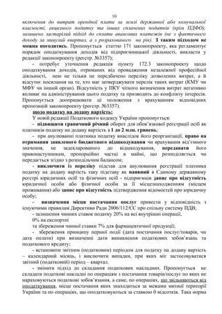 включення до витрат орендної плати за землі державної або комунальної
власності, акцизного податку та інших сплачених податків (крім ПДФО),
залишено застарілий підхід до сплати авансових платежів (не з фактичного
доходу за минулий квартал, а з розрахованого на рік). З таким підходом не
можна погодитись. Пропонується статтю 171 законопроекту, яка регламентує
порядок оподаткування доходів від підприємницької діяльності, викласти у
редакції законопроекту (реєстр. №3357);
- потребує уточнення редакція пункту 172.3 законопроекту щодо
оподаткування доходів, отриманих від провадження незалежної професійної
діяльності, нею не тільки не передбачено переліку дозволених витрат, а й
відсутнє посилання на те, хто має затверджувати перелік таких витрат (КМУ чи
МФУ чи інший орган). Відсутність у ПКУ чіткого визначення витрат негативно
впливає на адміністрування цього податку та призводить до конфлікту інтересів.
Пропонується доопрацювати ці положення з врахуванням відповідних
пропозицій законопроекту (реєстр. №3357).
щодо податку на додану вартість:
У новій редакції Податкового кодексу України пропонується:
- підвищити граничний річний оборот для обов’язкової реєстрації осіб як
платників податку на додану вартість з 1 до 2 млн. гривень;
- при анулюванні платника податку внаслідок його реорганізації, право на
отримання заявленого бюджетного відшкодування чи врахування від’ємного
значення, не задекларованого до відшкодування, передавати його
правонаступникам, пропорційно частці в майні, що розподіляється чи
передається згідно з розподільчим балансом;
- виключити із переліку підстав для анулювання реєстрації платника
податку на додану вартість таку підставу як наявний в Єдиному державному
реєстрі юридичних осіб та фізичних осіб - підприємців запис про відсутність
юридичної особи або фізичної особи за її місцезнаходженням (місцем
проживання) або запис про відсутність підтвердження відомостей про юридичну
особу;
- визначення місця постачання послуг привести у відповідність з
існуючими правилам Директиви Ради 2006/112/ЄС про спільну систему ПДВ;
- залишення чинних ставок податку 20% на всі внутрішні операції,
0% на експортні
та збереження чинної ставки 7% для фармацевтичної продукції;
- збереження принципу першої події (дата постачання послуг/товарів, чи
дата оплати) при визначенні дати виникнення податкових зобов’язань та
податкового кредиту;
- встановити звітним (податковим) періодом для податку на додану вартість
– календарний місяць, і виключити випадки, при яких міг застосовуватися
звітний (податковий) період – квартал.
- змінити підхід до складання податкових накладних. Пропонується не
складати податкові накладні по операціям з постачання товарів/послуг по яких не
нараховуються податкові зобов’язання, а саме, по операціях, що звільняються від
оподаткування, місце постачання яких знаходиться за межами митної території
України та по операціях, що оподатковуються за ставкою 0 відсотків. Така норма
10
 