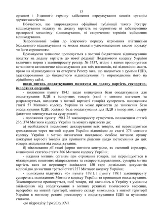 органом і 5-денного терміну здійснення перерахування коштів органом
держказначейства.
Вбачається, що запровадження офіційної публікації такого Реєстру
відшкодування податку на додану вартість не сприятиме ні забезпеченню
прозорості механізму відшкодування, ні скороченню термінів здійснення
відшкодування.
Запропоновані зміни до існуючого порядку отримання платниками
бюджетного відшкодування не можна вважати удосконаленням такого порядку
чи його спрощенням.
Враховуючи зазначене пропонується в частині бюджетного відшкодування
податку на додану вартість до нової редакції Податкового кодексу України
включити норми з законопроекту реєстр. № 3357, згідно з якими пропонується
встановити автоматичне відшкодування для всіх платників, які відповідно мають
право на відшкодування та створити Реєстр заяв, що подаються з сумами ПДВ,
задекларованими до бюджетного відшкодування та оприлюднення його на
офіційному сайті.
щодо питань оподаткування податком на додану вартість експортно-
імпортних операцій.
- положення пункту 184.1 щодо визначення бази оподаткування для
оподаткування ПДВ з імпортних товарів (який є митним платежем та
розраховується, виходячи з митної вартості товарів) суперечить положенням
статті 57 Митного кодексу України та може призвести до заниження бази
оподаткування ПДВ, оскільки база оподаткування для ПДВ з імпортних товарів
фактично зменшується на суму роялті;
- положення пункту 190.1.25 законопроекту суперечать положенням статей
236, 374 Митного кодексу України та можуть призвести до:
а) необхідності письмового декларування всіх товарів, які переміщуються
громадянами через митний кордон України відповідно до статті 374 митного
кодексу України з метою визначення посадовою особою митного органу
фактурної вартості товарів для прийняття рішення щодо застосування до цих
товарів звільнення від оподаткування.
б) нівелювання дії такої форми митного контролю, як «зелений коридор»,
визначений статтею стаття 366 Митного кодексу України;
- надання митним органам при отриманні товарів, що переміщуються в
міжнародних поштових відправленнях та експрес-відправленнях, сумарна митна
вартість яких не перевищує еквівалент 150 євро дозвільних документів
відповідно до частини третьої статті 237 Митного кодексу України;
- положення підпункту «б» пункту 189.1.1 пункту 189.1 законопроекту
суперечать положенням Митного кодексу України та принципам оподаткування.
Законопроектом пропонується, щоб товари, які ввозились в Україну з умовним
звільненням від оподаткування в митних режимах тимчасового ввезення,
переробки на митній території, митного складу вивозились з митної території
України в митному режимі реекспорту з оподаткуванням ПДВ за нульовою
ставкою.
-до підрозділу 2 розділу ХVI
13
 