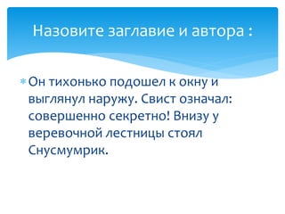Он тихонько подошел к окну и
выглянул наружу. Свист означал:
совершенно секретно! Внизу у
веревочной лестницы стоял
Снусмумрик.
Назовите заглавие и автора :
 