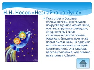 Н.Н. Носов «Незнайка на Луне»
 Посмотрев в боковые
иллюминаторы, они увидели
вокруг бездонное черное небо,
усеянное крупными звездами,
среди которых сияло
ослепительно яркое солнце.
Казалось, был день, но в то же
время была и ночь…В одном из
верхних иллюминаторов ярко
светилась Луна. Она казалась
несколько крупнее, чем обычно
кажется нам с Земли.
 