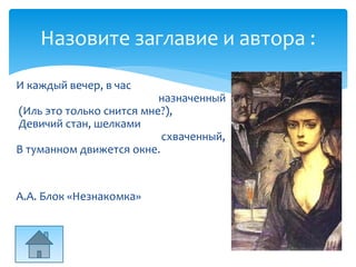 Назовите заглавие и автора :
И каждый вечер, в час
назначенный
(Иль это только снится мне?),
Девичий стан, шелками
схваченный,
В туманном движется окне.
А.А. Блок «Незнакомка»
 