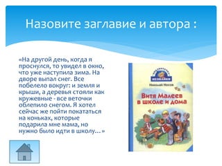 Назовите заглавие и автора :
«На другой день, когда я
проснулся, то увидел в окно,
что уже наступила зима. На
дворе выпал снег. Все
побелело вокруг: и земля и
крыши, а деревья стояли как
кружевные - все веточки
облепило снегом. Я хотел
сейчас же пойти покататься
на коньках, которые
подарила мне мама, но
нужно было идти в школу…»
 