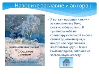  Я встал и подошел к окну –
за стеклами все было
снежно и безмолвно. В
туманном небе на
головокружительной высоте
стояла одинокая луна, и
вокруг нее переливался
желтоватый круг…Земля
была нарядная, похожая на
застенчивую невесту.
Назовите заглавие и автора :
 
