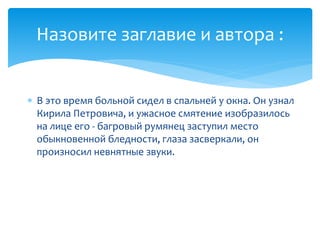  В это время больной сидел в спальней у окна. Он узнал
Кирила Петровича, и ужасное смятение изобразилось
на лице его - багровый румянец заступил место
обыкновенной бледности, глаза засверкали, он
произносил невнятные звуки.
Назовите заглавие и автора :
 