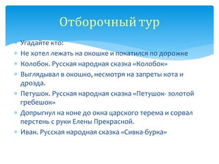  Угадайте кто:
 Не хотел лежать на окошке и покатился по дорожке
 Колобок. Русская народная сказка «Колобок»
 Выглядывал в окошко, несмотря на запреты кота и
дрозда.
 Петушок. Русская народная сказка «Петушок- золотой
гребешок»
 Допрыгнул на коне до окна царского терема и сорвал
перстень с руки Елены Прекрасной.
 Иван. Русская народная сказка «Сивка-бурка»
Отборочныйтур
 