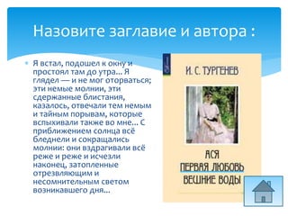 Назовите заглавие и автора :
 Я встал, подошел к окну и
простоял там до утра... Я
глядел — и не мог оторваться;
эти немые молнии, эти
сдержанные блистания,
казалось, отвечали тем немым
и тайным порывам, которые
вспыхивали также во мне... С
приближением солнца всё
бледнели и сокращались
молнии: они вздрагивали всё
реже и реже и исчезли
наконец, затопленные
отрезвляющим и
несомнительным светом
возникавшего дня...
 