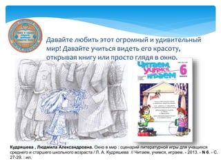  Давайте любить этот огромный и удивительный
мир! Давайте учиться видеть его красоту,
открывая книгу или просто глядя в окно.
Кудряшева , Людмила Александровна. Окно в мир : сценарий литературной игры для учащихся
среднего и старшего школьного возраста / Л. А. Кудряшева // Читаем, учимся, играем. - 2013. - N 6. - С.
27-29. : ил.
 