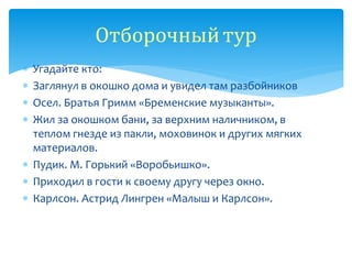  Угадайте кто:
 Заглянул в окошко дома и увидел там разбойников
 Осел. Братья Гримм «Бременские музыканты».
 Жил за окошком бани, за верхним наличником, в
теплом гнезде из пакли, моховинок и других мягких
материалов.
 Пудик. М. Горький «Воробьишко».
 Приходил в гости к своему другу через окно.
 Карлсон. Астрид Лингрен «Малыш и Карлсон».
Отборочныйтур
 