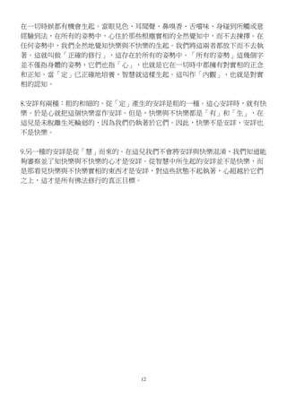 12
在一切時候都有機會生起。當眼見色、耳聞聲、鼻嗅香、舌嚐味、身碰到所觸或意
經驗到法，在所有的姿勢中，心住於那些根塵實相的全然覺知中，而不去揀擇。在
任何姿勢中，我們全然地覺知快樂與不快樂的生起。我們將這兩者都放下而不去執
著。這就叫做「正確的修行」，這存在於所有的姿勢中。「所有的姿勢」這幾個字
並不僅指身體的姿勢，它們也指「心」，也就是它在一切時中都擁有對實相的正念
和正知。當「定」已正確地培養，智慧就這樣生起。這叫作「內觀」，也就是對實
相的認知。
8.安詳有兩種：粗的和細的。從「定」產生的安詳是粗的一種。這心安詳時，就有快
樂。於是心就把這個快樂當作安詳。但是，快樂與不快樂都是「有」和「生」，在
這兒是未脫離生死輪迴的，因為我們仍執著於它們。因此，快樂不是安詳，安詳也
不是快樂。
9.另一種的安詳是從「慧」而來的。在這兒我們不會將安詳與快樂混淆，我們知道能
夠審察並了知快樂與不快樂的心才是安詳。從智慧中所生起的安詳並不是快樂，而
是那看見快樂與不快樂實相的東西才是安詳，對這些狀態不起執著，心超越於它們
之上，這才是所有佛法修行的真正目標。
 
