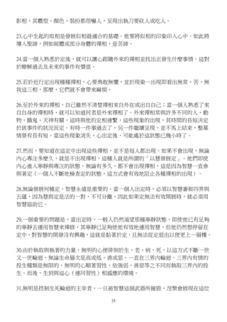25
影相，其體型、顏色、裝扮都很嚇人，呈現出執刀要砍人或吃人。　
23.心中生起的取相是發展似相最適合的基礎。他要將似相的印象印入心中。如此將
導入聖諦，例如屍體或部分身體的禪相，是苦諦。
24.當一個人熟悉於定後，就可以讓心跟隨外來的禪相並找出正發生什麼事情。這對
於瞭解過去及未來的事件有價值。
25.若於近行定出現種種禪相，心要勇敢無懼，並於現象一出現即看出無常、苦、無
我這三相，那麼，它們就不會帶來麻煩。　
26.至於外來的禪相，自己雖然不清楚禪相來自外在或出自自己；當一個人熟悉了來
自自身的禪相時，就可以知道何者是外來禪相了。外來禪相常與許多不同的人、動
物、餓鬼、天神有關，這時與他的定相連繫，這些現象的出現，其時間的長短決定
於該事件的狀況而定。有時一件事過去了，另一件繼續呈現，並不馬上結束，整幕
情景有長有短。當這些現象消失，心出定後，可能處於這狀態已幾小時了。　
27.然而，要知道在這定中出現這些禪相，並不是每人都出現。如果不會出現，無論
內心專注多麼久，就是不出現禪相，這種人就是所謂的「以慧發展定」。他們即使
內心進入寧靜與專注的狀態，無論有多久，都不會出現禪相，這是因為智慧一直參
與著定（一個人不斷地檢查定的狀態，這方式會有效地阻止各種禪相的出現）。
28.無論發展何種定，智慧永遠是重要的。當一個人出定時，必須以智慧審察四界與
五蘊，因為慧與定是法的一對，不可分離，因此如果定無法有效開展時，就必須用
智慧協助它。　
29.一個重要的問題是，當出定時，一般人仍然渴望那種寧靜狀態，即使他已有足夠
的寧靜去運用智慧來禪修，其寧靜已足夠使他有效地運用智慧，但他仍然想停留在
定中，對智慧的開發沒有興趣，這就是黏著於定，且無法從定退出以便更上一層樓。
30.由於執取與執著的力量，無明的心便徘徊於生、老、病、死，以這方式不斷一世
又一世輪迴，無論生命層次是高或低、善或惡，一直在三界內輪迴。三界內有情的
投生種類是無限的，無明的心順著習性，依強弱、善惡等之不同而執取三界內的投
生。而後，生到與這心（連同習性）相感應的環境。　
31.無明是控制生死輪迴的主宰者，一旦被智慧這個武器所摧毀，涅槃會展現在這位
 