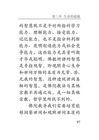 第三章 生命的超越
97
的智慧既不是平时所指的学习
能力、理解能力、接受能力、
记忆能力，也不是指分析判断
能力、发明创造能力或社会竞
争能力，这些能力充其量叫做
才华或聪明。佛教所讲的智慧
是专指观智，即观照身心生命
和世间万物的本质为无常、苦、
无我的智慧。这种透视世间真
相的智慧，是佛陀教法与其他
宗教不共通之处，是一切其他
宗教、哲学里所找不到的。
佛陀教导我们需要培育能
够洞察世间和观照世间本质的
 