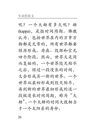 生命的意义
26
呢？一个大劫有多久呢？劫
(kappa)，是指时间周期。佛教
认为，包括世界在内的万事万
物都是无常的，所有世界都要
经历形成、存在、毁坏和空无
四个阶段。然而，世界又是周
而复始的，一个世界毁灭殆尽
之后，经过一段漫长的时间，
又会形成另一新的世界。一个
世界从最初形成到毁灭殆尽，
再到新的世界最初形成的这一
段极漫长时间周期，称为“大
劫”。一个大劫的时间大致相当
于一个太阳系的寿命。
 