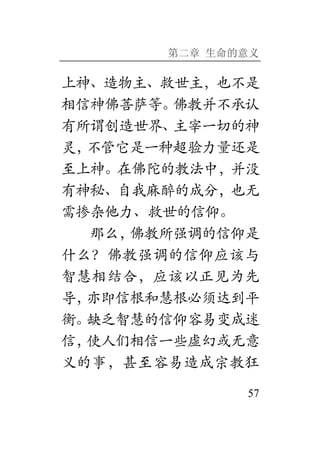 第二章 生命的意义
57
上神、造物主、救世主，也不是
相信神佛菩萨等。佛教并不承认
有所谓创造世界、主宰一切的神
灵，不管它是一种超验力量还是
至上神。在佛陀的教法中，并没
有神秘、自我麻醉的成分，也无
需掺杂他力、救世的信仰。
那么，佛教所强调的信仰是
什么？佛教强调的信仰应该与
智慧相结合，应该以正见为先
导，亦即信根和慧根必须达到平
衡。缺乏智慧的信仰容易变成迷
信，使人们相信一些虚幻或无意
义的事，甚至容易造成宗教狂
 