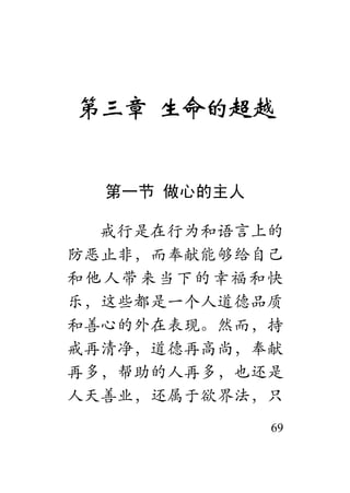 69
第三章 生命的超越
第一节 做心的主人
戒行是在行为和语言上的
防恶止非，而奉献能够给自己
和他人带来当下的幸福和快
乐，这些都是一个人道德品质
和善心的外在表现。然而，持
戒再清净，道德再高尚，奉献
再多，帮助的人再多，也还是
人天善业，还属于欲界法，只
 