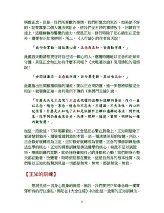 13
稱做正念。但是，我們所喜歡的事情、我們所憶念的東西，如果是不好
的，就要靠第二個大護法來阻止，使我們從不好的事情放手，回歸到正
途上，這種檢驗和警覺的能力，便是正知。修行時除了把心鎖定在正念
外，還要有正知來辨別。所以，《入行論》的作者寂天說：
「我今合掌勸，諸欲護心者，正念與正知，皆應勤守護。」
此處寂天勸請想要守好自己這一顆心的人，應隨時隨地以正念和正知來
守護。具足正念和正知有什麼不同呢？《大毗婆沙論》引用佛陀的偈頌
說：
「世間諸瀑流，正念能防護，若令畢竟斷，其功唯正知。」
此處指出世間種種煩惱的瀑流，要以正念來防護，進一步想將煩惱完全
根治，就要靠正知。舍利弗所下傳的《集異門足論》說：
「什麼是具足正念呢？正念是依據於出離和遠離的善法，內心一直
以正念、隨念、專念、憶念而不忘失、不遺漏、不失法性、內心明
記性質。什麼是正知呢？正知是依據於出離和遠離的善法，對於現
象，從不同的層面來分析、決擇、理解、通達、審察、明辨的一種
內觀智慧。」
從這一段敘述，可以明顯看出，正念是把心繫在對象上，正知則是除了
看清楚對象外，還要看透對象的本質，是一種清楚洞見的智慧。所以，
正念修好就轉成為正定，正知修好就轉成為智慧。正念的禪修訓練是佛
法定學的核心，正知的禪修訓練是佛法慧學的核心，缺此不足以談證
悟。禪修訓練的重點，就是時時覺知自己的身動和心動：我們的身心整
天都在動著、改變著，時時刻刻都在變化，這是自然界的根本性質，我
們要以正知和智慧洞見這一切都是無常、無常，都是無我、無我。
【正知的訓練】
想洞見這一切身心現象的無常、無我，我們要把正知像念珠一樣貫
穿所有的行住坐臥，佛陀在《大念住經》中指出這一重要的正知訓練法：
 