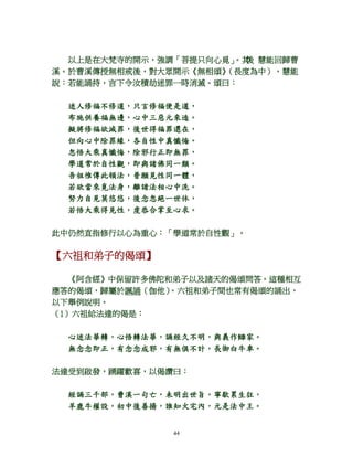 44
以上是在大梵寺的開示，強調「菩提只向心覓」。其後 慧能回歸曹
溪。於曹溪傳授無相戒後，對大眾開示《無相頌》（長度為中），慧能
說：若能誦持，言下令汝積劫迷罪一時消滅。頌曰：
迷人修福不修道，只言修福便是道，
布施供養福無邊，心中三惡元來造。
擬將修福欲滅罪，後世得福罪還在，
但向心中除罪緣，各自性中真懺悔。
忽悟大乘真懺悔，除邪行正即無罪，
學道常於自性觀，即與諸佛同一類。
吾祖惟傳此頓法，普願見性同一體，
若欲當來覓法身，離諸法相心中洗。
努力自見莫悠悠，後念忽絕一世休，
若悟大乘得見性，虔恭合掌至心求。
此中仍然直指修行以心為重心：「學道常於自性觀」。
【六祖和弟子的偈頌】
《阿含經》中保留許多佛陀和弟子以及諸天的偈頌問答。這種相互
應答的偈頌，歸屬於諷誦（伽他）。六祖和弟子間也常有偈頌的誦出，
以下舉例說明。
（1）六祖給法達的偈是：
心迷法華轉，心悟轉法華，誦經久不明，與義作讎家。
無念念即正，有念念成邪，有無俱不計，長御白牛車。
法達受到啟發，踴躍歡喜，以偈讚曰：
經誦三千部，曹溪一句亡，未明出世旨，寧歇累生狂，
羊鹿牛權設，初中後善揚，誰知火宅內，元是法中王。
 