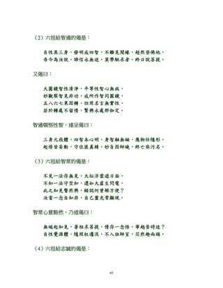 45
（2）六祖給智通的偈是：
自性具三身，發明成四智，不離見聞緣，超然登佛地，
吾今為汝說，諦信永無迷，莫學馳求者，終日說菩提。
又偈曰：
大圓鏡智性清淨，平等性智心無病，
妙觀察智見非功，成所作智同圓鏡，
五八六七果因轉，但用名言無實性，
若於轉處不留情，繁興永處那伽定。
智通頓悟性智，遂呈偈曰：
三身元我體，四智本心明，身智融無礙，應物任隨形，
起修皆妄動，守住匪真精，妙旨因師曉，終亡染污名。
（3）六祖給智常的偈是：
不見一法存無見，大似浮雲遮日面，
不知一法守空知，還如大虛生閃電，
此之知見瞥然興，錯認何曾解方便？
汝當一念自知非，自己靈光常顯現。
智常心意豁然，乃述偈曰：
無端起知見，著相求菩提，情存一念悟，寧越昔時迷？
自性覺源體，隨照枉遷流，不入祖師室，茫然趣兩頭。
（4）六祖給志誠的偈是：
 