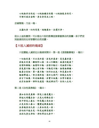 46
心地無非自性戒，心地無癡自性慧，心地無亂自性定。
不增不減自金剛，身去身來本三昧。
志誠聞偈，乃呈一偈。
五蘊幻身，幻何究竟，迴趣真如，法還不淨。
從以上這些實例，可以看出六祖的教導直接掌握佛法的真髓，弟子們受
到啟發因而也有智慧的自然流露。
【六祖入滅前的偈頌】
六祖慧能入滅前也以偈頌來開示，第一是《真假動靜偈》，偈曰：
一切無有真，不以見於真，若見於真者，是見盡非真，
若能自有真，離假即心真，自心不離假，無真何處真？
有情即解動，無情即不動，若修不動行，同無情不動，
若覓真不動，動上有不動，不動是不動，無情無佛種，
能善分別相，第一義不動，但作如此見，即是真如用。
報諸學道人，努力須用意，莫於大乘門，卻執生死智。
若言下相應，即共論佛義，若實不相應，合掌令歡喜。
此宗本無諍，諍即失道意，執逆諍法門，自性入生死。
第二是《自性真佛偈》，偈曰：
真如自性是真佛，邪見三毒是魔王，
邪迷之時魔在舍，正見之時佛在堂。
性中邪見三毒生，即是魔王來住舍，
正見自除三毒心，魔變成佛真無假。
法身報身及化身，三身本來是一身，
若向性中能自見，即是成佛菩提因。
本從化身生淨性，淨性常在化身中，
 