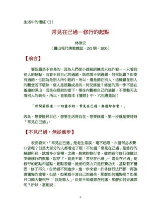 6
生活中的壇經（2）
常見在己過─修行的起點
林崇安
（靈山現代佛教雜誌，292 期，2006）
【前言】
要認錯是不容易的，因為人們從小就被訓練成只往外看－－只看到
別人的缺點，而看不到自己的過錯，既然看不到過錯，何來認錯？即使
有過錯，也認為是別人所引起的，所以，還是錯在別人。這種錯在別人
的觀念若不破除，個人是很難成長的，何況修道？修道的第一步不是在
遙遠的深山，而是在眼前的當下：要往內觀察自己的過錯，不要整天去
看別人的缺失，所以，在敦煌本《壇經》中，六祖惠能說：
「世間若修道，一切盡不妨，常見在己過，與道即相當。」
因此，想要提昇自己、想要生活得自在、想要修道，第一步就是要時時
「常見在己過」。
【不見己過，無從進步】
表面看來，「常見在己過」是老生常談，毫不起眼，六祖何必多費
口舌呢？但是大部分的人都看走了眼，不知道「常見在己過」是修行的
關鍵所在，試看多少參禪、念佛、修密的修行者，雖然長年修行卻難以
突破修行的瓶頸，說穿了，就是不能「常見在己過」。「常見在己過」是
修行的起點和基點，起點若錯，後面的努力只是枉費功夫；基點若不穩
固，修了再久，自然看不到進步。進一步來看，許多修行法門都一再強
調懺悔的重要，但是，如果看不清自己的過失，那麼如何懺悔呢？如果
只口頭大聲疾呼：「我是罪人」，但是不知道罪在何處，那麼如何去滅罪
呢？所以，惠能說：
 