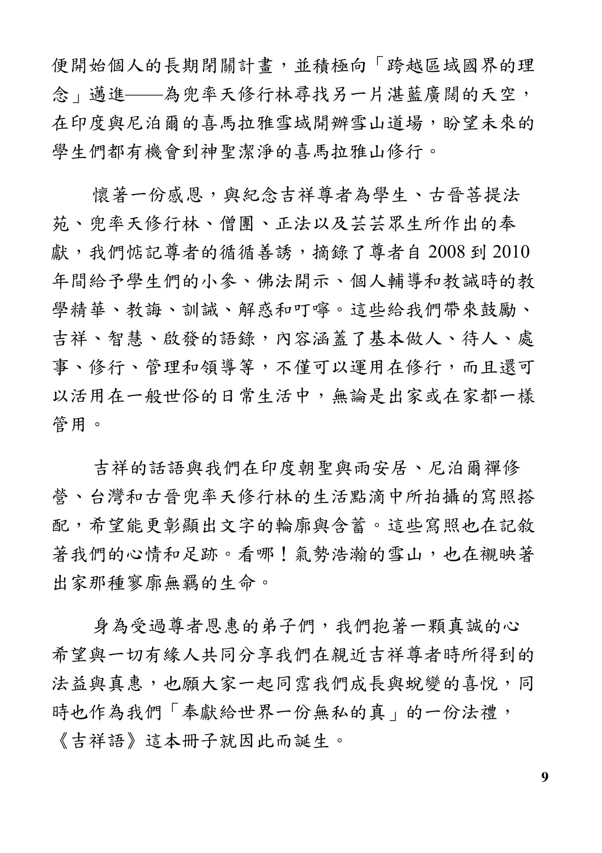 9
便開始個人的長期閉關計畫，並積極向「跨越區域國界的理
念」邁進——為兜率天修行林尋找另一片湛藍廣闊的天空，
在印度與尼泊爾的喜馬拉雅雪域開辦雪山道場，盼望未來的
學生們都有機會到神聖潔淨的喜馬拉雅山修行。
懷著一份感恩，與紀念吉祥尊者為學生、古晉菩提法
苑、兜率天修行林、僧團、正法以及芸芸眾生所作出的奉
獻，我們惦記尊者的循循善誘，摘錄了尊者自 2008 到 2010
年間給予學生們的小參、佛法開示、個人輔導和教誡時的教
學精華、教誨、訓誡、解惑和叮嚀。這些給我們帶來鼓勵、
吉祥、智慧、啟發的語錄，內容涵蓋了基本做人、待人、處
事、修行、管理和領導等，不僅可以運用在修行，而且還可
以活用在一般世俗的日常生活中，無論是出家或在家都一樣
管用。
吉祥的話語與我們在印度朝聖與雨安居、尼泊爾禪修
營、台灣和古晉兜率天修行林的生活點滴中所拍攝的寫照搭
配，希望能更彰顯出文字的輪廓與含蓄。這些寫照也在記敘
著我們的心情和足跡。看哪！氣勢浩瀚的雪山，也在襯映著
出家那種寥廓無羈的生命。
身為受過尊者恩惠的弟子們，我們抱著一顆真誠的心
希望與一切有緣人共同分享我們在親近吉祥尊者時所得到的
法益與真惠，也願大家一起同霑我們成長與蛻變的喜悅，同
時也作為我們「奉獻給世界一份無私的真」的一份法禮，
《吉祥語》這本冊子就因此而誕生。
 