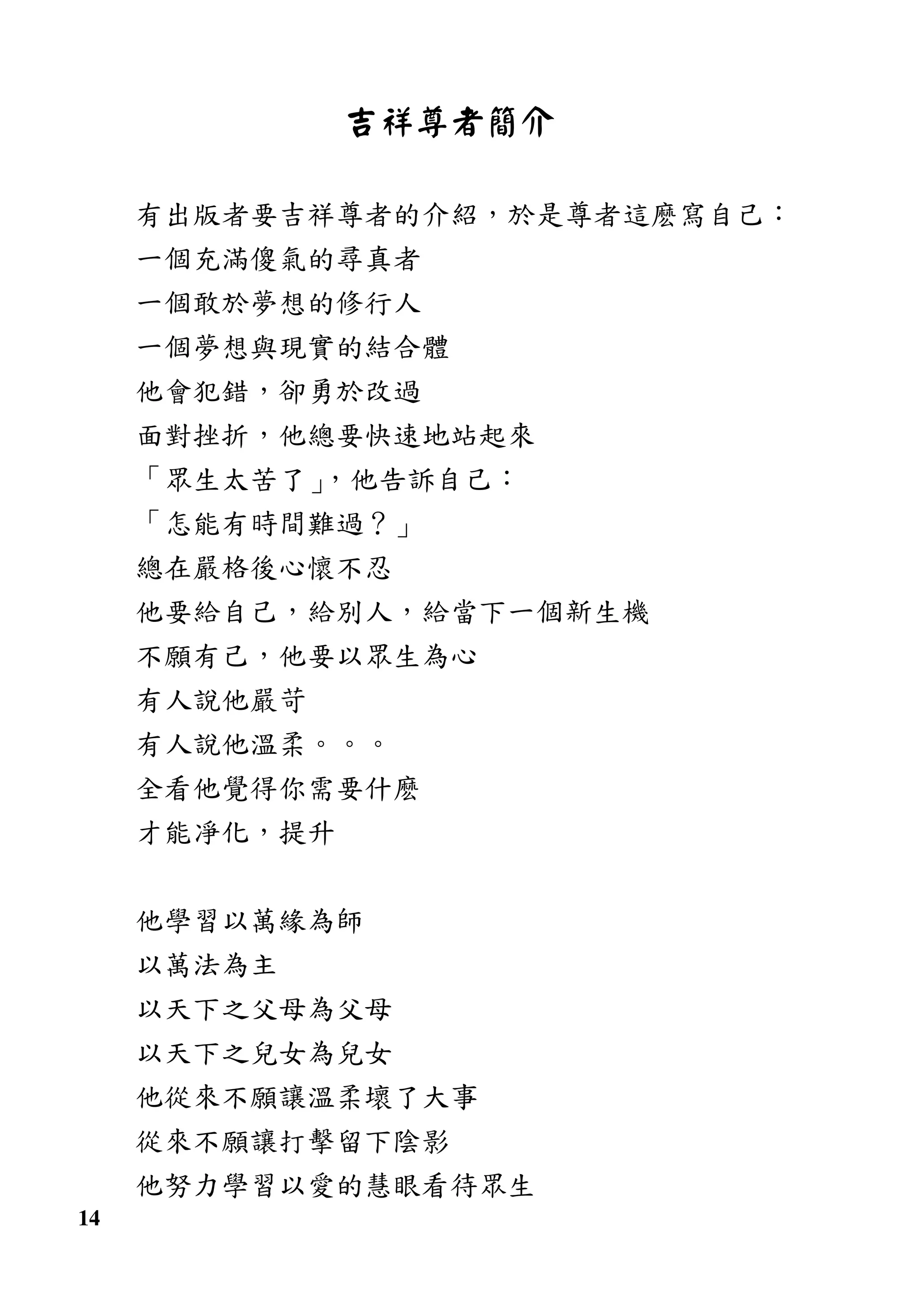 14
吉祥尊者簡介
有出版者要吉祥尊者的介紹，於是尊者這麽寫自己：
一個充滿傻氣的尋真者
一個敢於夢想的修行人
一個夢想與現實的結合體
他會犯錯，卻勇於改過
面對挫折，他總要快速地站起來
「眾生太苦了」，他告訴自己：
「怎能有時間難過？」
總在嚴格後心懷不忍
他要給自己，給別人，給當下一個新生機
不願有己，他要以眾生為心
有人說他嚴苛
有人說他溫柔。。。
全看他覺得你需要什麽
才能凈化，提升
他學習以萬緣為師
以萬法為主
以天下之父母為父母
以天下之兒女為兒女
他從來不願讓溫柔壞了大事
從來不願讓打擊留下陰影
他努力學習以愛的慧眼看待眾生
 