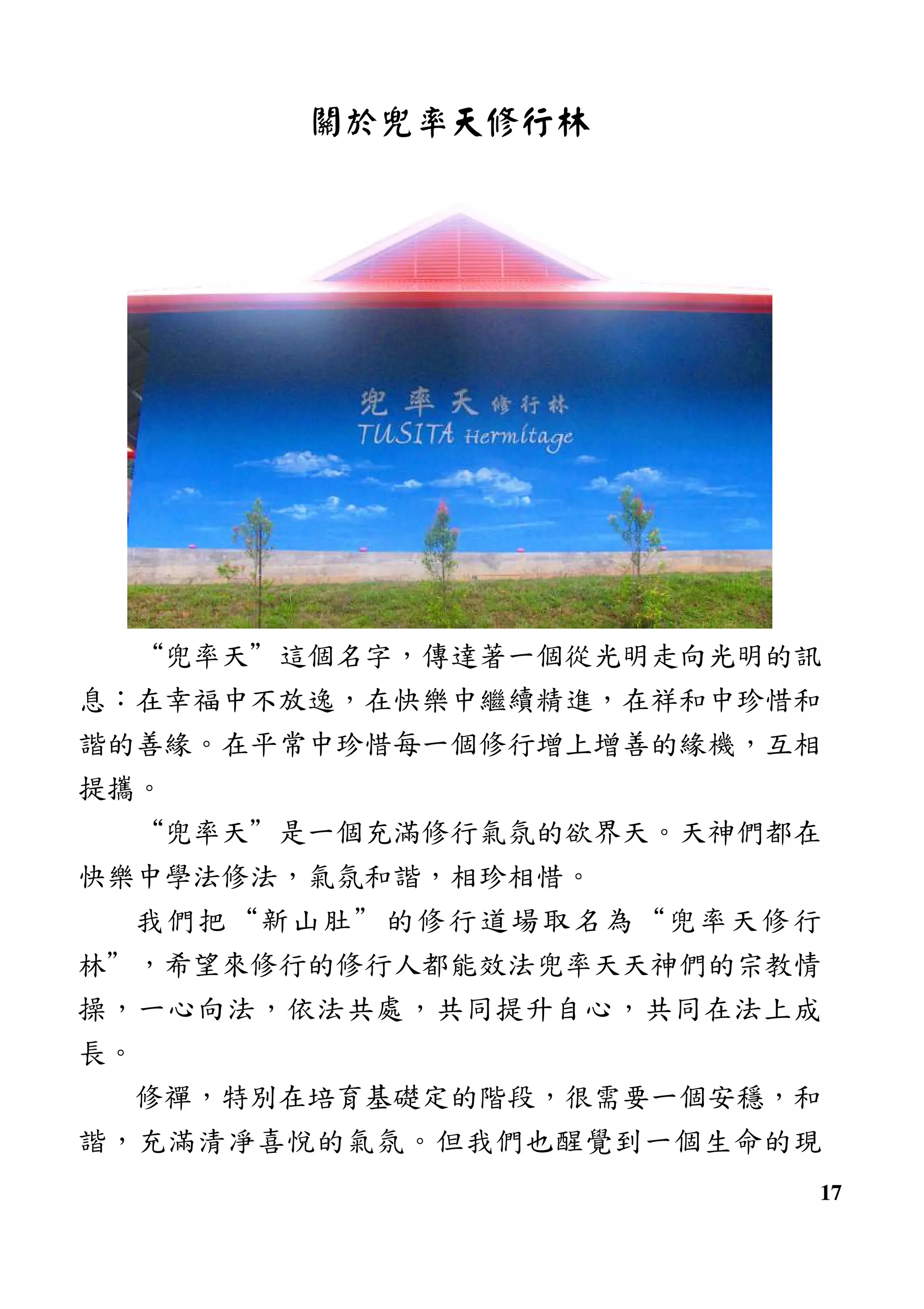 17
關於兜率天修行林
“兜率天”這個名字，傳達著一個從光明走向光明的訊
息：在幸福中不放逸，在快樂中繼續精進，在祥和中珍惜和
諧的善緣。在平常中珍惜每一個修行增上增善的緣機，互相
提攜。
“兜率天”是一個充滿修行氣氛的欲界天。天神們都在
快樂中學法修法，氣氛和諧，相珍相惜。
我們把“新山肚”的修行道場取名為“兜率天修行
林”，希望來修行的修行人都能效法兜率天天神們的宗教情
操，一心向法，依法共處，共同提升自心，共同在法上成
長。
修禪，特別在培育基礎定的階段，很需要一個安穩，和
諧，充滿清凈喜悅的氣氛。但我們也醒覺到一個生命的現
 