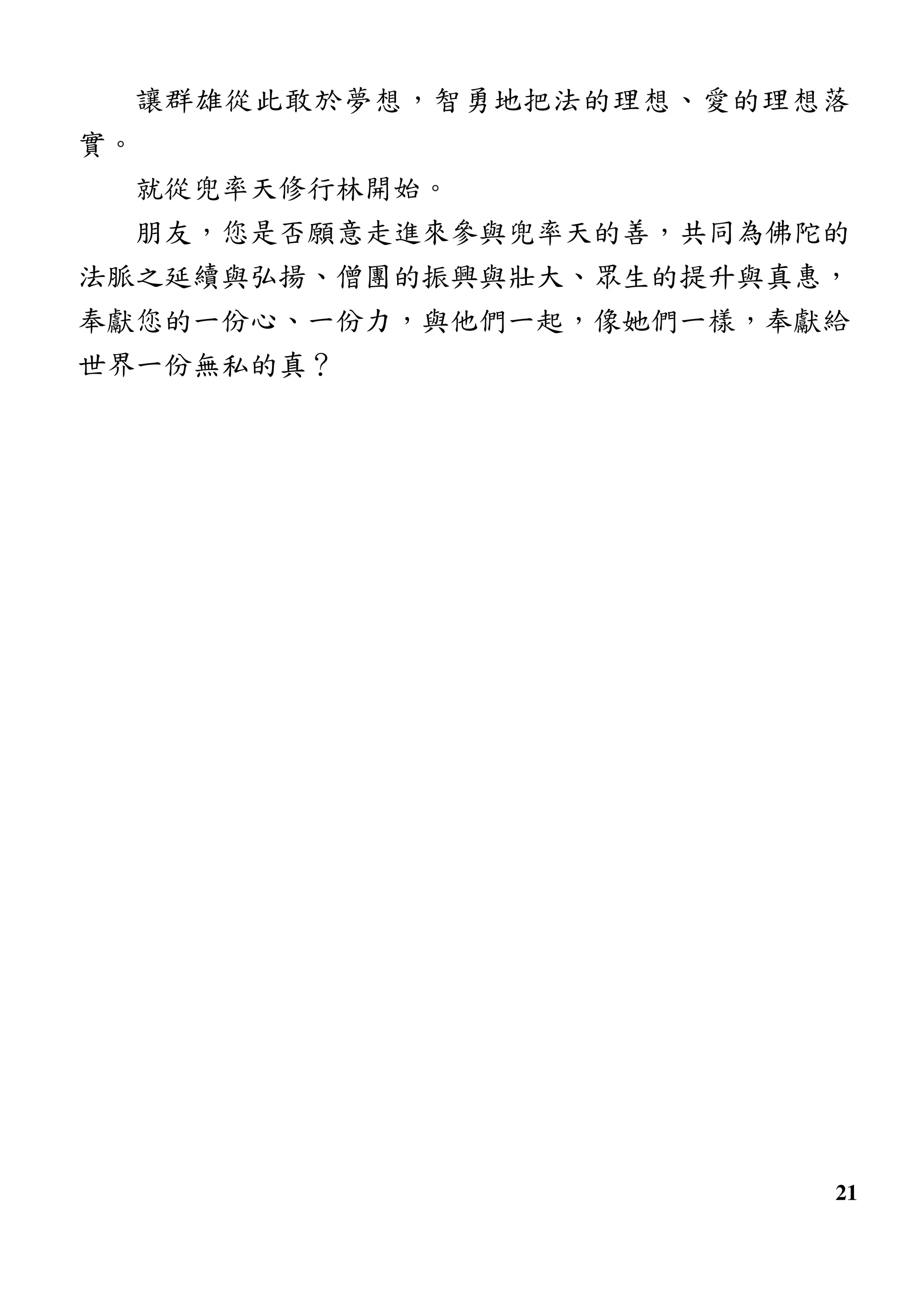 21
讓群雄從此敢於夢想，智勇地把法的理想、愛的理想落
實。
就從兜率天修行林開始。
朋友，您是否願意走進來參與兜率天的善，共同為佛陀的
法脈之延續與弘揚、僧團的振興與壯大、眾生的提升與真惠，
奉獻您的一份心、一份力，與他們一起，像她們一樣，奉獻給
世界一份無私的真？
 
