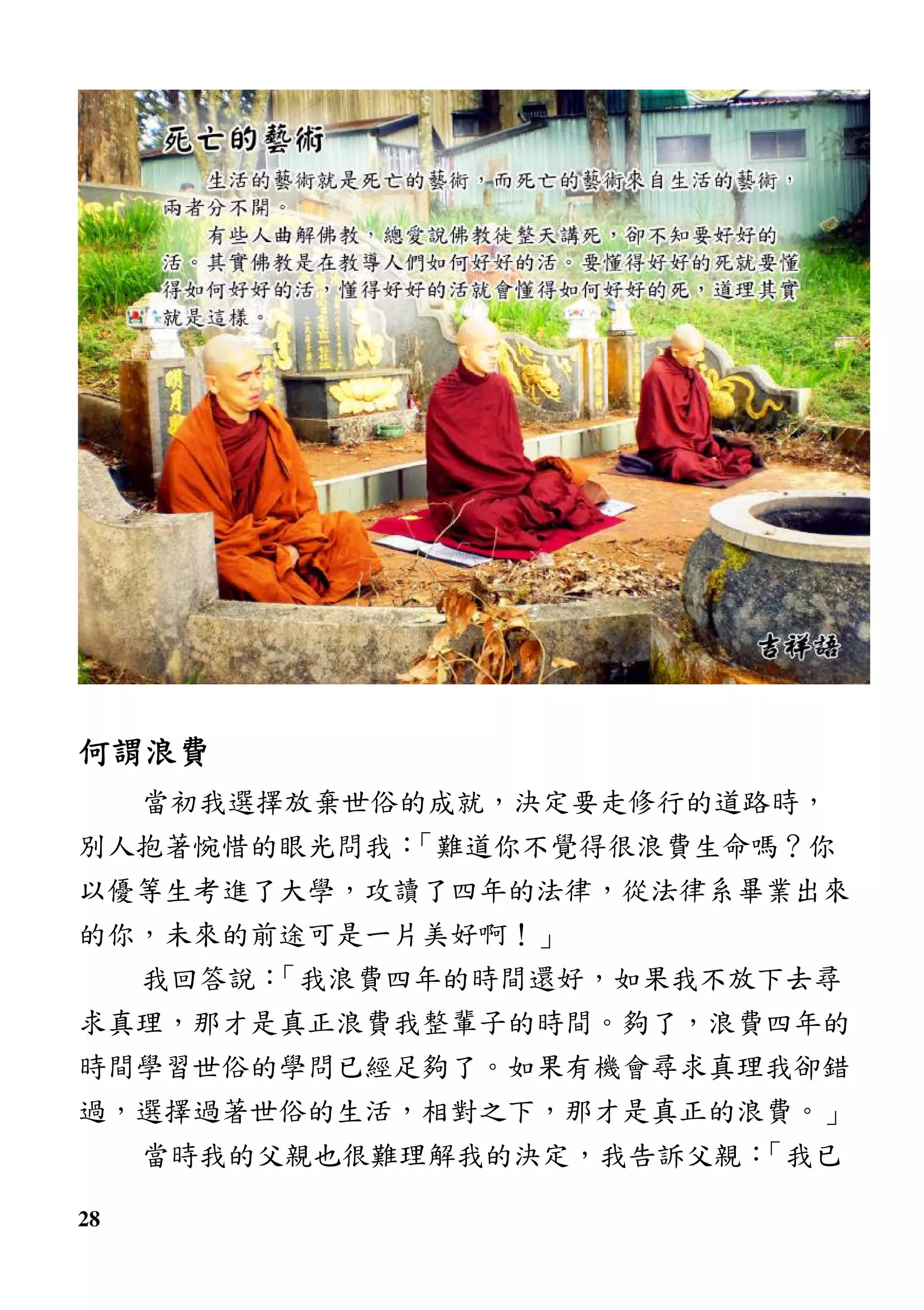 28
何謂浪費何謂浪費何謂浪費何謂浪費
當初我選擇放棄世俗的成就，決定要走修行的道路時，
別人抱著惋惜的眼光問我：「難道你不覺得很浪費生命嗎？你
以優等生考進了大學，攻讀了四年的法律，從法律系畢業出來
的你，未來的前途可是一片美好啊！」
我回答說：「我浪費四年的時間還好，如果我不放下去尋
求真理，那才是真正浪費我整輩子的時間。夠了，浪費四年的
時間學習世俗的學問已經足夠了。如果有機會尋求真理我卻錯
過，選擇過著世俗的生活，相對之下，那才是真正的浪費。」
當時我的父親也很難理解我的決定，我告訴父親：「我已
 