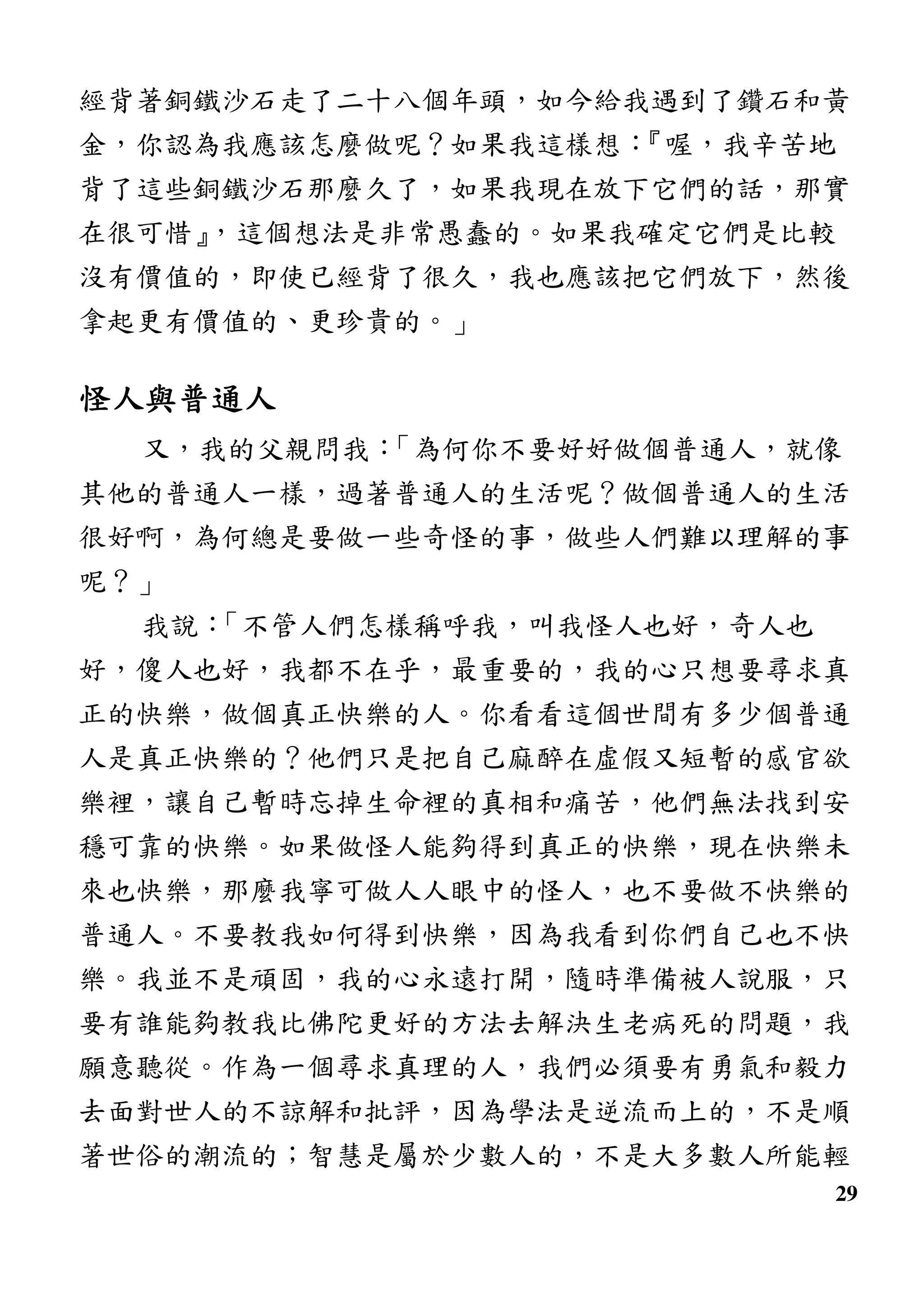 29
經背著銅鐵沙石走了二十八個年頭，如今給我遇到了鑽石和黃
金，你認為我應該怎麼做呢？如果我這樣想：『喔，我辛苦地
背了這些銅鐵沙石那麼久了，如果我現在放下它們的話，那實
在很可惜』，這個想法是非常愚蠢的。如果我確定它們是比較
沒有價值的，即使已經背了很久，我也應該把它們放下，然後
拿起更有價值的、更珍貴的。」
怪人與普通人怪人與普通人怪人與普通人怪人與普通人
又，我的父親問我：「為何你不要好好做個普通人，就像
其他的普通人一樣，過著普通人的生活呢？做個普通人的生活
很好啊，為何總是要做一些奇怪的事，做些人們難以理解的事
呢？」
我說：「不管人們怎樣稱呼我，叫我怪人也好，奇人也
好，傻人也好，我都不在乎，最重要的，我的心只想要尋求真
正的快樂，做個真正快樂的人。你看看這個世間有多少個普通
人是真正快樂的？他們只是把自己麻醉在虛假又短暫的感官欲
樂裡，讓自己暫時忘掉生命裡的真相和痛苦，他們無法找到安
穩可靠的快樂。如果做怪人能夠得到真正的快樂，現在快樂未
來也快樂，那麼我寧可做人人眼中的怪人，也不要做不快樂的
普通人。不要教我如何得到快樂，因為我看到你們自己也不快
樂。我並不是頑固，我的心永遠打開，隨時準備被人說服，只
要有誰能夠教我比佛陀更好的方法去解決生老病死的問題，我
願意聽從。作為一個尋求真理的人，我們必須要有勇氣和毅力
去面對世人的不諒解和批評，因為學法是逆流而上的，不是順
著世俗的潮流的；智慧是屬於少數人的，不是大多數人所能輕
 