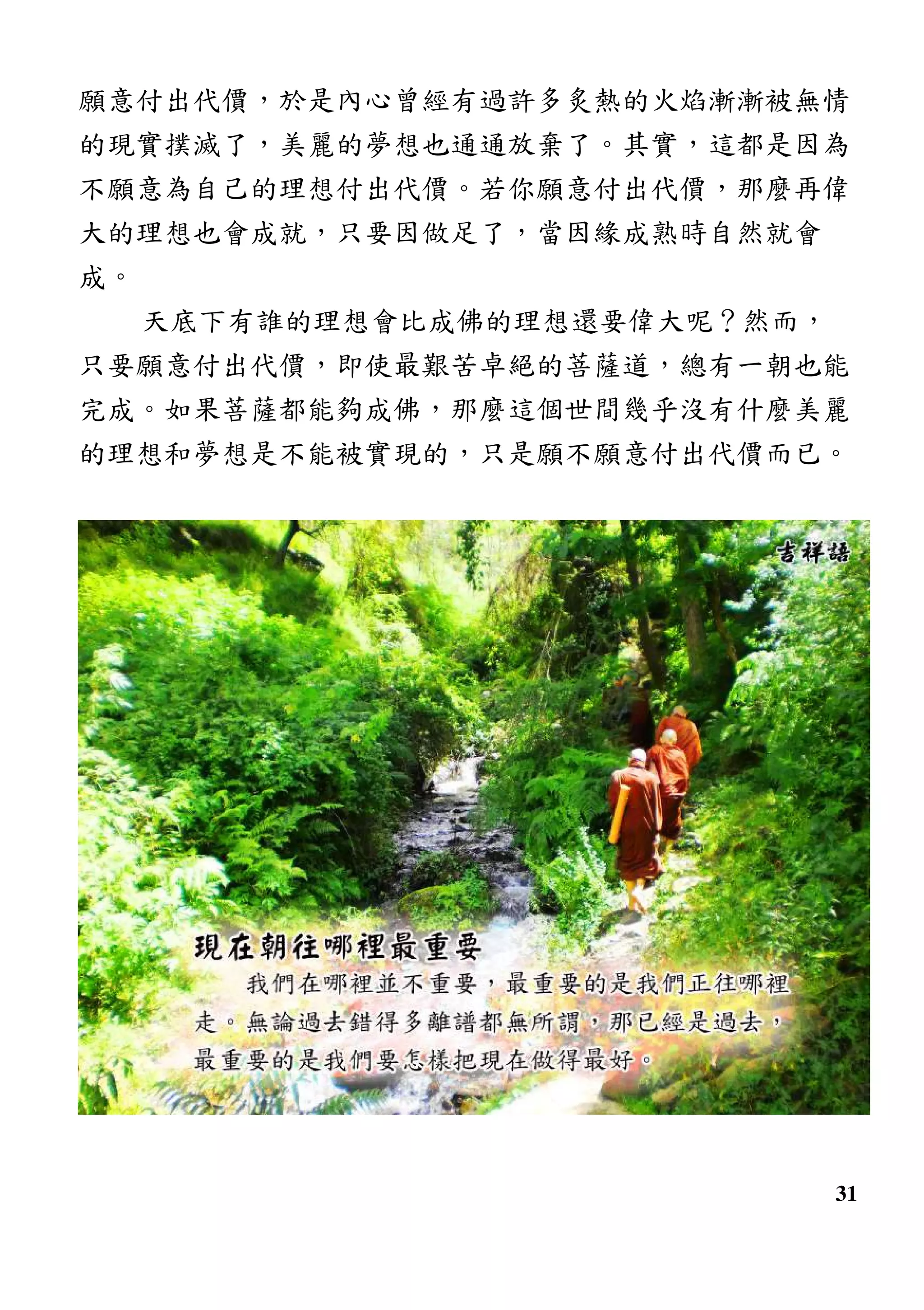 31
願意付出代價，於是內心曾經有過許多炙熱的火焰漸漸被無情
的現實撲滅了，美麗的夢想也通通放棄了。其實，這都是因為
不願意為自己的理想付出代價。若你願意付出代價，那麼再偉
大的理想也會成就，只要因做足了，當因緣成熟時自然就會
成。
天底下有誰的理想會比成佛的理想還要偉大呢？然而，
只要願意付出代價，即使最艱苦卓絕的菩薩道，總有一朝也能
完成。如果菩薩都能夠成佛，那麼這個世間幾乎沒有什麼美麗
的理想和夢想是不能被實現的，只是願不願意付出代價而已。
 