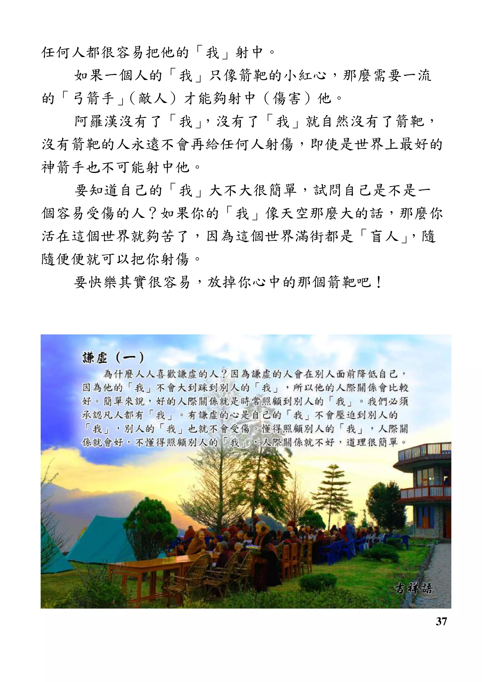 37
任何人都很容易把他的「我」射中。
如果一個人的「我」只像箭靶的小紅心，那麼需要一流
的「弓箭手」（敵人）才能夠射中（傷害）他。
阿羅漢沒有了「我」，沒有了「我」就自然沒有了箭靶，
沒有箭靶的人永遠不會再給任何人射傷，即使是世界上最好的
神箭手也不可能射中他。
要知道自己的「我」大不大很簡單，試問自己是不是一
個容易受傷的人？如果你的「我」像天空那麼大的話，那麼你
活在這個世界就夠苦了，因為這個世界滿街都是「盲人」，隨
隨便便就可以把你射傷。
要快樂其實很容易，放掉你心中的那個箭靶吧！
 