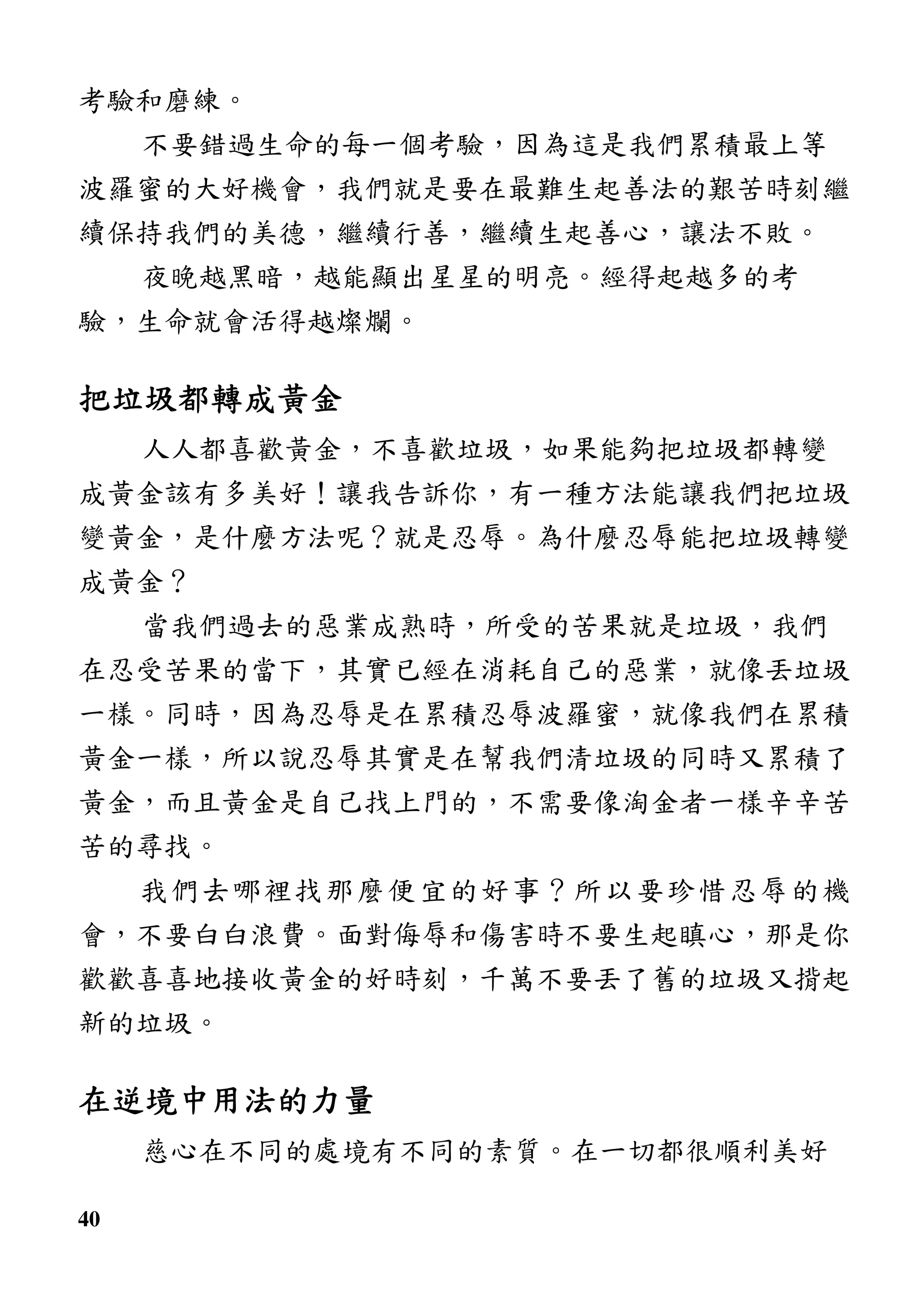 40
考驗和磨練。
不要錯過生命的每一個考驗，因為這是我們累積最上等
波羅蜜的大好機會，我們就是要在最難生起善法的艱苦時刻繼
續保持我們的美德，繼續行善，繼續生起善心，讓法不敗。
夜晚越黑暗，越能顯出星星的明亮。經得起越多的考
驗，生命就會活得越燦爛。
把垃圾都轉成黃金把垃圾都轉成黃金把垃圾都轉成黃金把垃圾都轉成黃金
人人都喜歡黃金，不喜歡垃圾，如果能夠把垃圾都轉變
成黃金該有多美好！讓我告訴你，有一種方法能讓我們把垃圾
變黃金，是什麼方法呢？就是忍辱。為什麼忍辱能把垃圾轉變
成黃金？
當我們過去的惡業成熟時，所受的苦果就是垃圾，我們
在忍受苦果的當下，其實已經在消耗自己的惡業，就像丟垃圾
一樣。同時，因為忍辱是在累積忍辱波羅蜜，就像我們在累積
黃金一樣，所以說忍辱其實是在幫我們清垃圾的同時又累積了
黃金，而且黃金是自己找上門的，不需要像淘金者一樣辛辛苦
苦的尋找。
我們去哪裡找那麼便宜的好事？所以要珍惜忍辱的機
會，不要白白浪費。面對侮辱和傷害時不要生起瞋心，那是你
歡歡喜喜地接收黃金的好時刻，千萬不要丟了舊的垃圾又揹起
新的垃圾。
在逆境中用法的力量在逆境中用法的力量在逆境中用法的力量在逆境中用法的力量
慈心在不同的處境有不同的素質。在一切都很順利美好
 