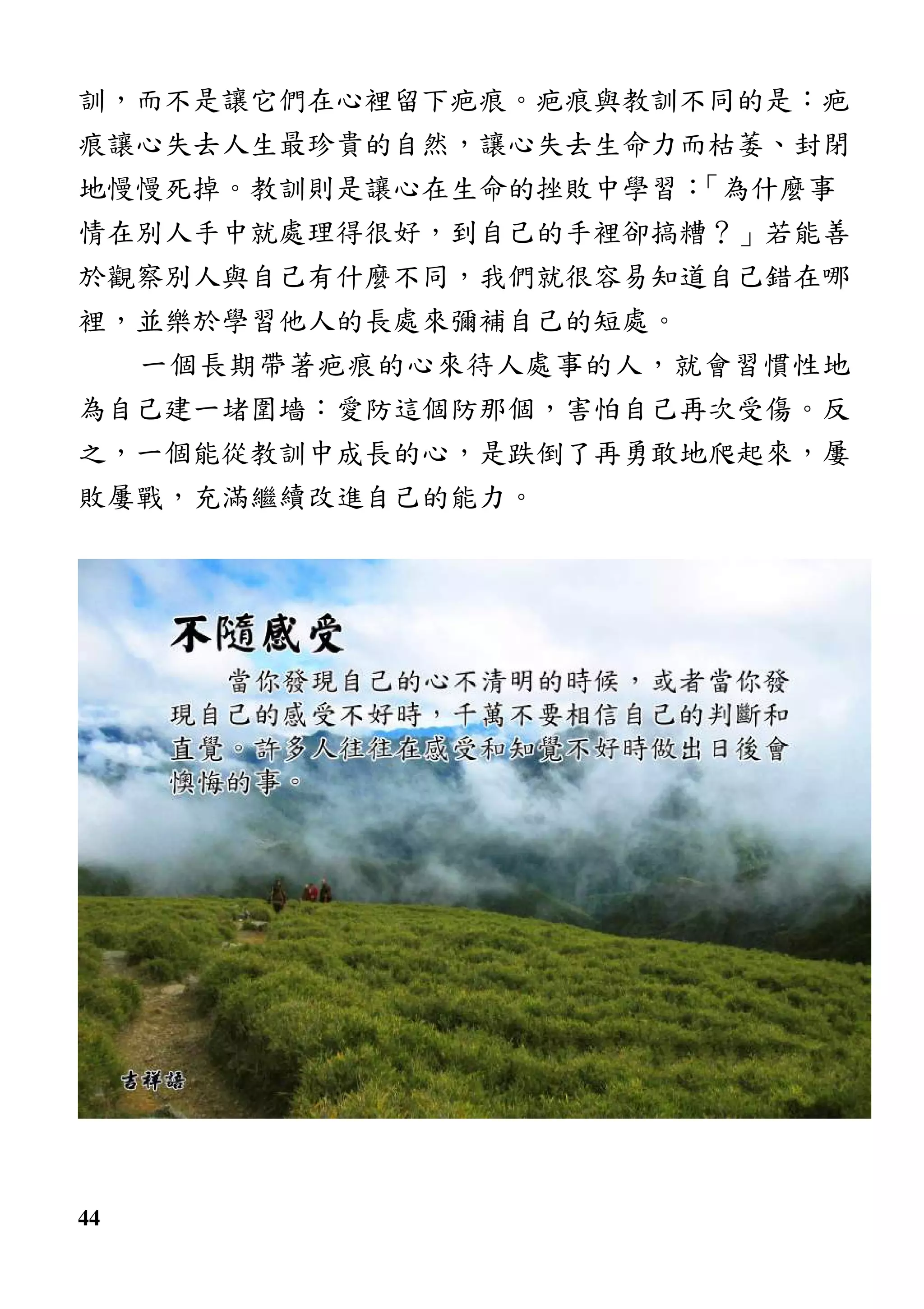 44
訓，而不是讓它們在心裡留下疤痕。疤痕與教訓不同的是：疤
痕讓心失去人生最珍貴的自然，讓心失去生命力而枯萎、封閉
地慢慢死掉。教訓則是讓心在生命的挫敗中學習：「為什麼事
情在別人手中就處理得很好，到自己的手裡卻搞糟？」若能善
於觀察別人與自己有什麼不同，我們就很容易知道自己錯在哪
裡，並樂於學習他人的長處來彌補自己的短處。
一個長期帶著疤痕的心來待人處事的人，就會習慣性地
為自己建一堵圍墻：愛防這個防那個，害怕自己再次受傷。反
之，一個能從教訓中成長的心，是跌倒了再勇敢地爬起來，屢
敗屢戰，充滿繼續改進自己的能力。
 