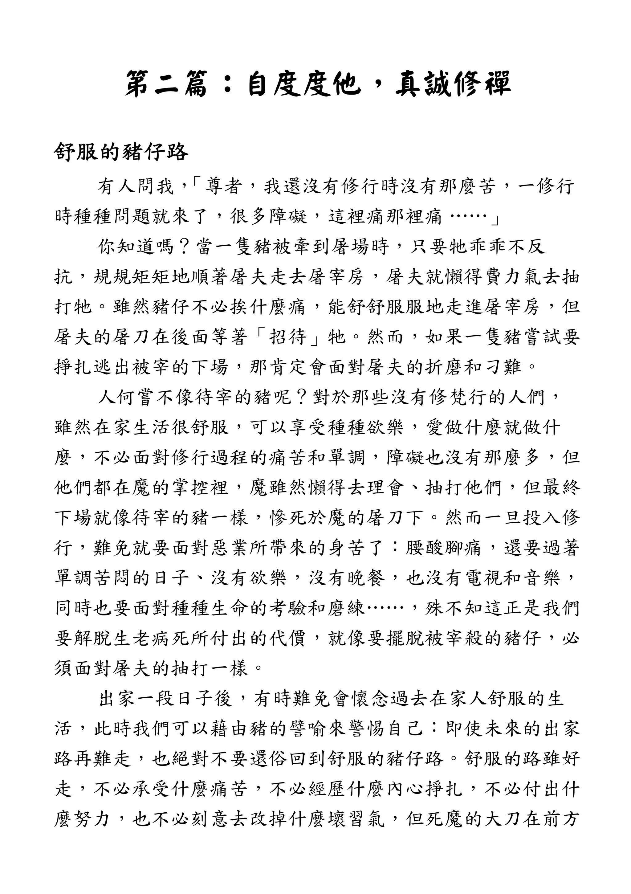 第二篇第二篇第二篇第二篇：：：：自度度他自度度他自度度他自度度他，，，，真誠修禪真誠修禪真誠修禪真誠修禪
舒服的豬仔路舒服的豬仔路舒服的豬仔路舒服的豬仔路
有人問我，「尊者，我還沒有修行時沒有那麼苦，一修行
時種種問題就來了，很多障礙，這裡痛那裡痛 ……」
你知道嗎？當一隻豬被牽到屠場時，只要牠乖乖不反
抗，規規矩矩地順著屠夫走去屠宰房，屠夫就懶得費力氣去抽
打牠。雖然豬仔不必挨什麼痛，能舒舒服服地走進屠宰房，但
屠夫的屠刀在後面等著「招待」牠。然而，如果一隻豬嘗試要
掙扎逃出被宰的下場，那肯定會面對屠夫的折磨和刁難。
人何嘗不像待宰的豬呢？對於那些沒有修梵行的人們，
雖然在家生活很舒服，可以享受種種欲樂，愛做什麼就做什
麼，不必面對修行過程的痛苦和單調，障礙也沒有那麼多，但
他們都在魔的掌控裡，魔雖然懶得去理會、抽打他們，但最終
下場就像待宰的豬一樣，慘死於魔的屠刀下。然而一旦投入修
行，難免就要面對惡業所帶來的身苦了：腰酸腳痛，還要過著
單調苦悶的日子、沒有欲樂，沒有晚餐，也沒有電視和音樂，
同時也要面對種種生命的考驗和磨練……，殊不知這正是我們
要解脫生老病死所付出的代價，就像要擺脫被宰殺的豬仔，必
須面對屠夫的抽打一樣。
出家一段日子後，有時難免會懷念過去在家人舒服的生
活，此時我們可以藉由豬的譬喻來警惕自己：即使未來的出家
路再難走，也絕對不要還俗回到舒服的豬仔路。舒服的路雖好
走，不必承受什麼痛苦，不必經歷什麼內心掙扎，不必付出什
麼努力，也不必刻意去改掉什麼壞習氣，但死魔的大刀在前方
 